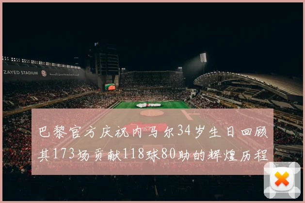 巴黎官方庆祝内马尔34岁生日回顾其173场贡献118球80助的辉煌历程