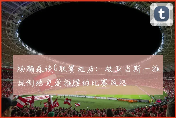 杨瀚森谈G联赛经历：被亚当斯一推就倒地更爱推腰的比赛风格