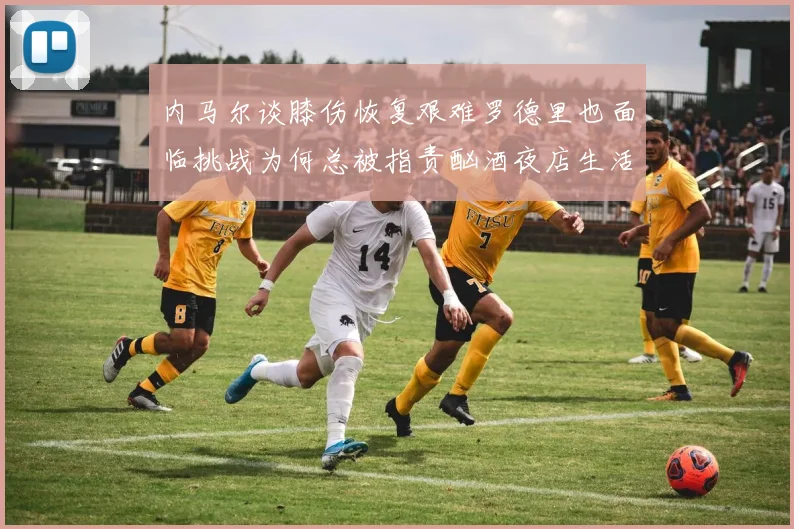 内马尔谈膝伤恢复艰难罗德里也面临挑战为何总被指责酗酒夜店生活