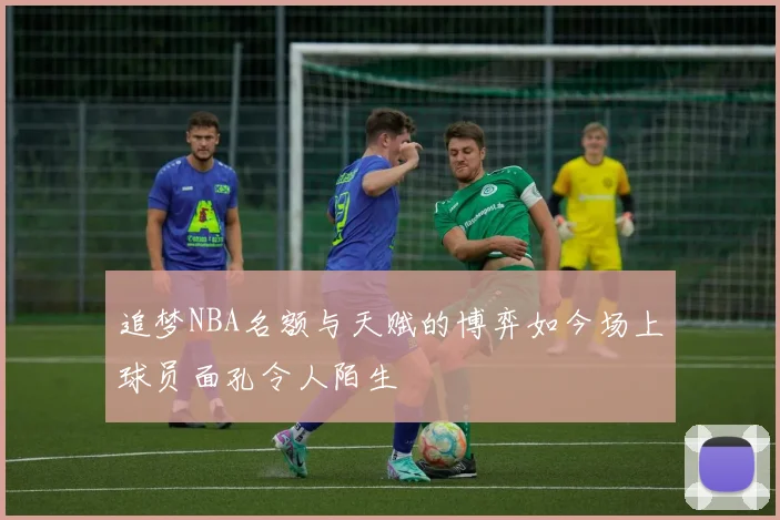 追梦NBA名额与天赋的博弈如今场上球员面孔令人陌生