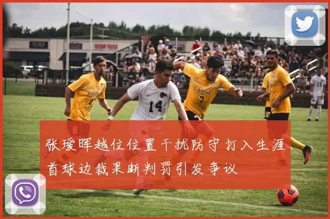 张瑷晖越位位置干扰防守打入生涯首球边裁果断判罚引发争议