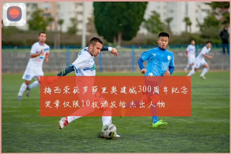 梅西荣获罗萨里奥建城300周年纪念奖章仅限10枚颁发给杰出人物