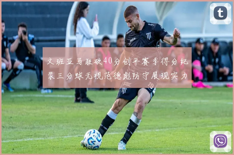 文班亚马狂砍40分创平赛季得分纪录三分球无视范德彪防守展现实力