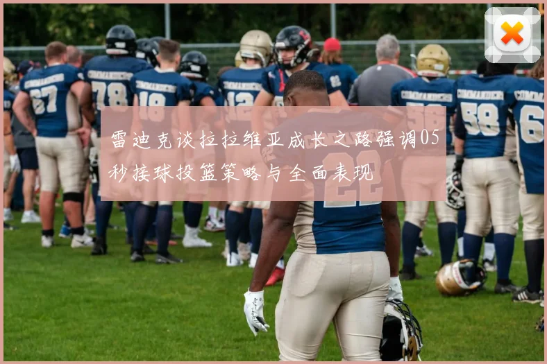 雷迪克谈拉拉维亚成长之路强调05秒接球投篮策略与全面表现