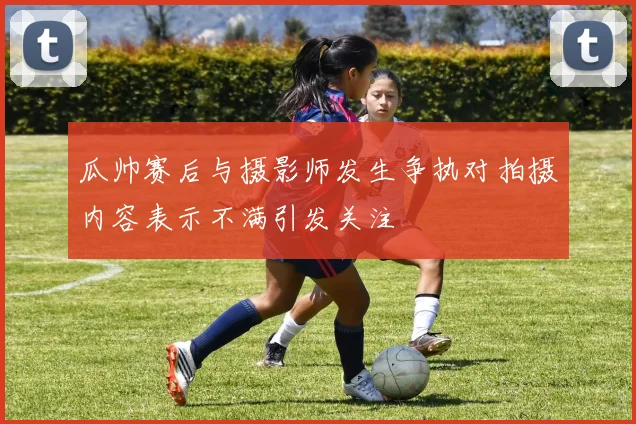 瓜帅赛后与摄影师发生争执对拍摄内容表示不满引发关注