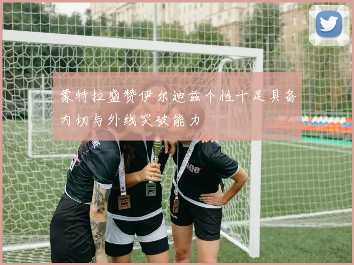蒙特拉盛赞伊尔迪兹个性十足具备内切与外线突破能力