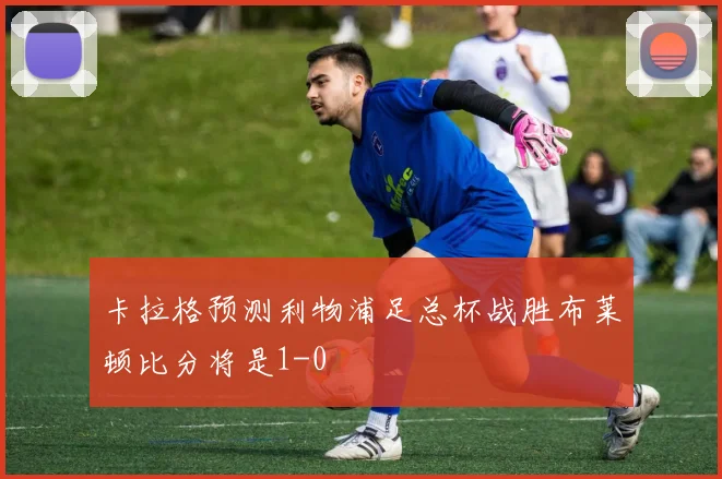 卡拉格预测利物浦足总杯战胜布莱顿比分将是1-0