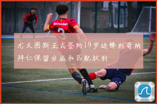 尤文图斯正式签约19岁边锋利奇纳拜仁保留分成和匹配权利