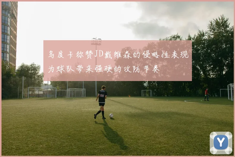 乌度卡称赞JD戴维森的侵略性表现为球队带来强硬的攻防节奏
