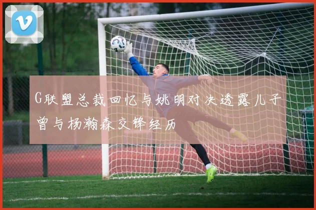 G联盟总裁回忆与姚明对决透露儿子曾与杨瀚森交锋经历