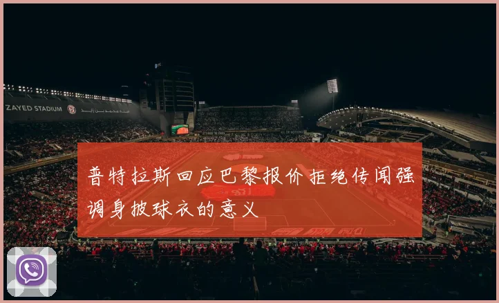 普特拉斯回应巴黎报价拒绝传闻强调身披球衣的意义
