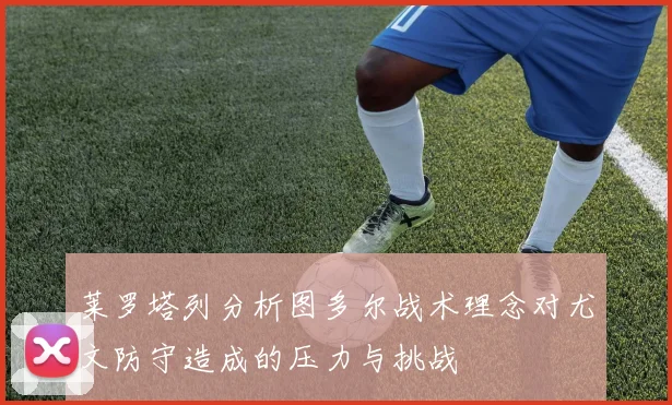 莱罗塔列分析图多尔战术理念对尤文防守造成的压力与挑战