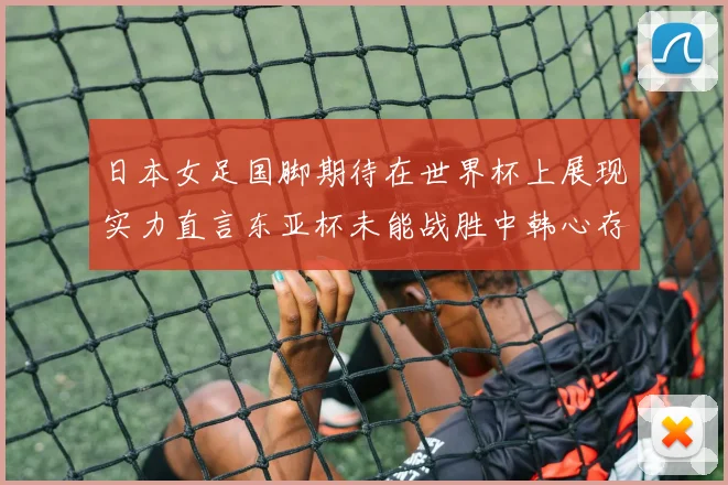 日本女足国脚期待在世界杯上展现实力直言东亚杯未能战胜中韩心存不甘