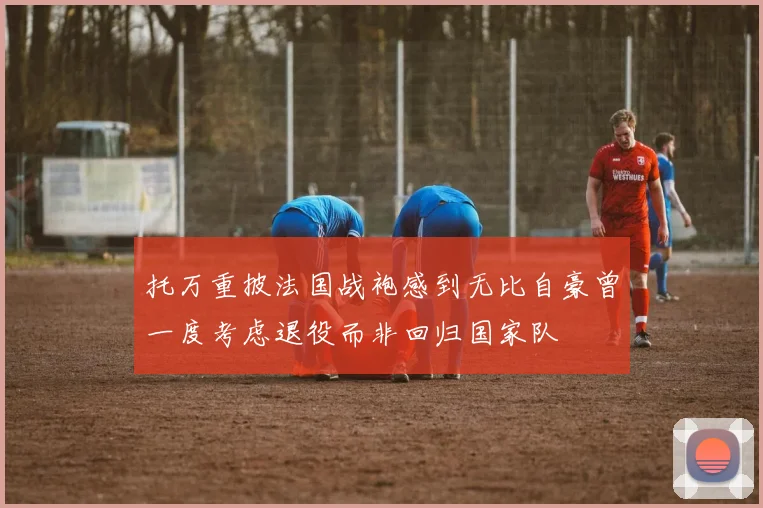 托万重披法国战袍感到无比自豪曾一度考虑退役而非回归国家队