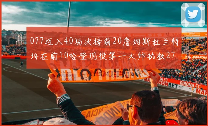 077迈入40场次榜前20詹姆斯杜兰特均在前10哈登现役第一大帅执教271场次